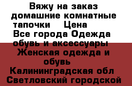 Вяжу на заказ домашние комнатные тапочки. › Цена ­ 800 - Все города Одежда, обувь и аксессуары » Женская одежда и обувь   . Калининградская обл.,Светловский городской округ 